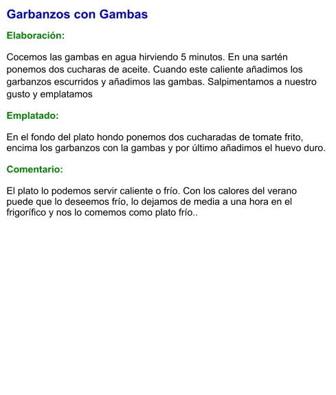 Garbanzos con Gambas  Elaboración:  Cocemos las gambas en agua hirviendo 5 minutos. En una sartén ponemos dos cucharas de aceite. Cuando este caliente añadimos los garbanzos escurridos y añadimos las gambas. Salpimentamos a nuestro gusto y emplatamos Emplatado: En el fondo del plato hondo ponemos dos cucharadas de tomate frito, encima los garbanzos con la gambas y por último añadimos el huevo duro.  Comentario:  El plato lo podemos servir caliente o frío. Con los calores del verano puede que lo deseemos frío, lo dejamos de media a una hora en el frigorífico y nos lo comemos como plato frío..