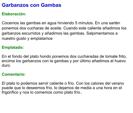 Garbanzos con Gambas  Elaboración:  Cocemos las gambas en agua hirviendo 5 minutos. En una sartén ponemos dos cucharas de aceite. Cuando este caliente añadimos los garbanzos escurridos y añadimos las gambas. Salpimentamos a nuestro gusto y emplatamos Emplatado: En el fondo del plato hondo ponemos dos cucharadas de tomate frito, encima los garbanzos con la gambas y por último añadimos el huevo duro.  Comentario:  El plato lo podemos servir caliente o frío. Con los calores del verano puede que lo deseemos frío, lo dejamos de media a una hora en el frigorífico y nos lo comemos como plato frío..