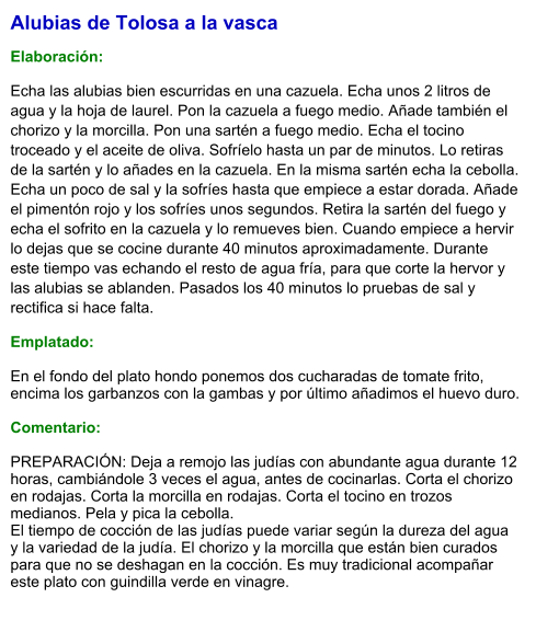 Alubias de Tolosa a la vasca  Elaboración:  Echa las alubias bien escurridas en una cazuela. Echa unos 2 litros de agua y la hoja de laurel. Pon la cazuela a fuego medio. Añade también el chorizo y la morcilla. Pon una sartén a fuego medio. Echa el tocino troceado y el aceite de oliva. Sofríelo hasta un par de minutos. Lo retiras de la sartén y lo añades en la cazuela. En la misma sartén echa la cebolla. Echa un poco de sal y la sofríes hasta que empiece a estar dorada. Añade el pimentón rojo y los sofríes unos segundos. Retira la sartén del fuego y echa el sofrito en la cazuela y lo remueves bien. Cuando empiece a hervir lo dejas que se cocine durante 40 minutos aproximadamente. Durante este tiempo vas echando el resto de agua fría, para que corte la hervor y las alubias se ablanden. Pasados los 40 minutos lo pruebas de sal y rectifica si hace falta. Emplatado: En el fondo del plato hondo ponemos dos cucharadas de tomate frito, encima los garbanzos con la gambas y por último añadimos el huevo duro.  Comentario:  PREPARACIÓN: Deja a remojo las judías con abundante agua durante 12 horas, cambiándole 3 veces el agua, antes de cocinarlas. Corta el chorizo en rodajas. Corta la morcilla en rodajas. Corta el tocino en trozos medianos. Pela y pica la cebolla. El tiempo de cocción de las judías puede variar según la dureza del agua y la variedad de la judía. El chorizo y la morcilla que están bien curados para que no se deshagan en la cocción. Es muy tradicional acompañar este plato con guindilla verde en vinagre.