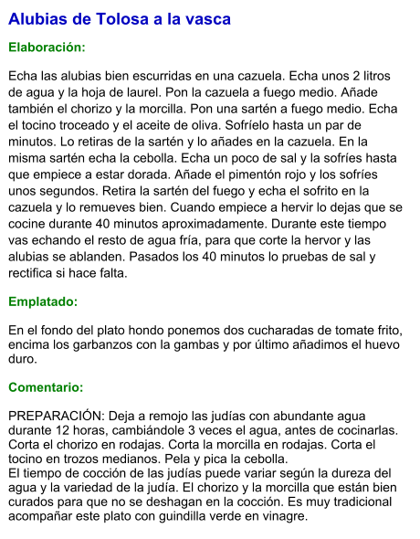 Alubias de Tolosa a la vasca  Elaboración:  Echa las alubias bien escurridas en una cazuela. Echa unos 2 litros de agua y la hoja de laurel. Pon la cazuela a fuego medio. Añade también el chorizo y la morcilla. Pon una sartén a fuego medio. Echa el tocino troceado y el aceite de oliva. Sofríelo hasta un par de minutos. Lo retiras de la sartén y lo añades en la cazuela. En la misma sartén echa la cebolla. Echa un poco de sal y la sofríes hasta que empiece a estar dorada. Añade el pimentón rojo y los sofríes unos segundos. Retira la sartén del fuego y echa el sofrito en la cazuela y lo remueves bien. Cuando empiece a hervir lo dejas que se cocine durante 40 minutos aproximadamente. Durante este tiempo vas echando el resto de agua fría, para que corte la hervor y las alubias se ablanden. Pasados los 40 minutos lo pruebas de sal y rectifica si hace falta. Emplatado: En el fondo del plato hondo ponemos dos cucharadas de tomate frito, encima los garbanzos con la gambas y por último añadimos el huevo duro.  Comentario:  PREPARACIÓN: Deja a remojo las judías con abundante agua durante 12 horas, cambiándole 3 veces el agua, antes de cocinarlas. Corta el chorizo en rodajas. Corta la morcilla en rodajas. Corta el tocino en trozos medianos. Pela y pica la cebolla. El tiempo de cocción de las judías puede variar según la dureza del agua y la variedad de la judía. El chorizo y la morcilla que están bien curados para que no se deshagan en la cocción. Es muy tradicional acompañar este plato con guindilla verde en vinagre.