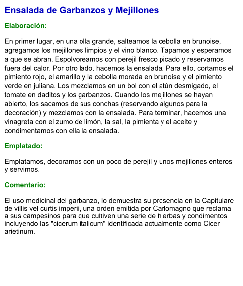 Ensalada de Garbanzos y Mejillones  Elaboración:  En primer lugar, en una olla grande, salteamos la cebolla en brunoise, agregamos los mejillones limpios y el vino blanco. Tapamos y esperamos a que se abran. Espolvoreamos con perejil fresco picado y reservamos fuera del calor. Por otro lado, hacemos la ensalada. Para ello, cortamos el pimiento rojo, el amarillo y la cebolla morada en brunoise y el pimiento verde en juliana. Los mezclamos en un bol con el atún desmigado, el tomate en daditos y los garbanzos. Cuando los mejillones se hayan abierto, los sacamos de sus conchas (reservando algunos para la decoración) y mezclamos con la ensalada. Para terminar, hacemos una vinagreta con el zumo de limón, la sal, la pimienta y el aceite y condimentamos con ella la ensalada. Emplatado: Emplatamos, decoramos con un poco de perejil y unos mejillones enteros y servimos.  Comentario:  El uso medicinal del garbanzo, lo demuestra su presencia en la Capitulare de villis vel curtis imperii, una orden emitida por Carlomagno que reclama a sus campesinos para que cultiven una serie de hierbas y condimentos incluyendo las "cicerum italicum" identificada actualmente como Cicer arietinum.