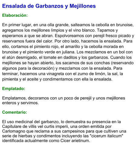Ensalada de Garbanzos y Mejillones  Elaboración:  En primer lugar, en una olla grande, salteamos la cebolla en brunoise, agregamos los mejillones limpios y el vino blanco. Tapamos y esperamos a que se abran. Espolvoreamos con perejil fresco picado y reservamos fuera del calor. Por otro lado, hacemos la ensalada. Para ello, cortamos el pimiento rojo, el amarillo y la cebolla morada en brunoise y el pimiento verde en juliana. Los mezclamos en un bol con el atún desmigado, el tomate en daditos y los garbanzos. Cuando los mejillones se hayan abierto, los sacamos de sus conchas (reservando algunos para la decoración) y mezclamos con la ensalada. Para terminar, hacemos una vinagreta con el zumo de limón, la sal, la pimienta y el aceite y condimentamos con ella la ensalada. Emplatado: Emplatamos, decoramos con un poco de perejil y unos mejillones enteros y servimos.  Comentario:  El uso medicinal del garbanzo, lo demuestra su presencia en la Capitulare de villis vel curtis imperii, una orden emitida por Carlomagno que reclama a sus campesinos para que cultiven una serie de hierbas y condimentos incluyendo las "cicerum italicum" identificada actualmente como Cicer arietinum.