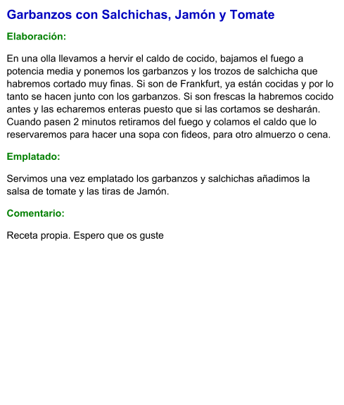 Garbanzos con Salchichas, Jamón y Tomate  Elaboración:  En una olla llevamos a hervir el caldo de cocido, bajamos el fuego a potencia media y ponemos los garbanzos y los trozos de salchicha que habremos cortado muy finas. Si son de Frankfurt, ya están cocidas y por lo tanto se hacen junto con los garbanzos. Si son frescas la habremos cocido antes y las echaremos enteras puesto que si las cortamos se desharán. Cuando pasen 2 minutos retiramos del fuego y colamos el caldo que lo reservaremos para hacer una sopa con fideos, para otro almuerzo o cena.  Emplatado: Servimos una vez emplatado los garbanzos y salchichas añadimos la salsa de tomate y las tiras de Jamón.   Comentario:  Receta propia. Espero que os guste