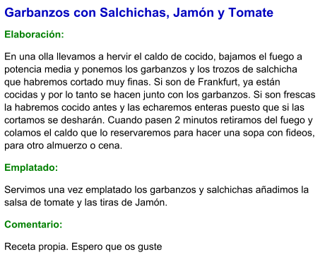Garbanzos con Salchichas, Jamón y Tomate  Elaboración:  En una olla llevamos a hervir el caldo de cocido, bajamos el fuego a potencia media y ponemos los garbanzos y los trozos de salchicha que habremos cortado muy finas. Si son de Frankfurt, ya están cocidas y por lo tanto se hacen junto con los garbanzos. Si son frescas la habremos cocido antes y las echaremos enteras puesto que si las cortamos se desharán. Cuando pasen 2 minutos retiramos del fuego y colamos el caldo que lo reservaremos para hacer una sopa con fideos, para otro almuerzo o cena.  Emplatado: Servimos una vez emplatado los garbanzos y salchichas añadimos la salsa de tomate y las tiras de Jamón.   Comentario:  Receta propia. Espero que os guste