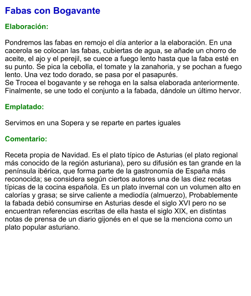 Fabas con Bogavante  Elaboración:  Pondremos las fabas en remojo el día anterior a la elaboración. En una cacerola se colocan las fabas, cubiertas de agua, se añade un chorro de aceite, el ajo y el perejil, se cuece a fuego lento hasta que la faba esté en su punto. Se pica la cebolla, el tomate y la zanahoria, y se pochan a fuego lento. Una vez todo dorado, se pasa por el pasapurés. Se Trocea el bogavante y se rehoga en la salsa elaborada anteriormente. Finalmente, se une todo el conjunto a la fabada, dándole un último hervor.   Emplatado: Servimos en una Sopera y se reparte en partes iguales Comentario: Receta propia de Navidad. Es el plato típico de Asturias (el plato regional más conocido de la región asturiana), pero su difusión es tan grande en la península ibérica, que forma parte de la gastronomía de España más reconocida; se considera según ciertos autores una de las diez recetas típicas de la cocina española. Es un plato invernal con un volumen alto en calorías y grasa; se sirve caliente a mediodía (almuerzo), Probablemente la fabada debió consumirse en Asturias desde el siglo XVI pero no se encuentran referencias escritas de ella hasta el siglo XIX, en distintas notas de prensa de un diario gijonés en el que se la menciona como un plato popular asturiano.