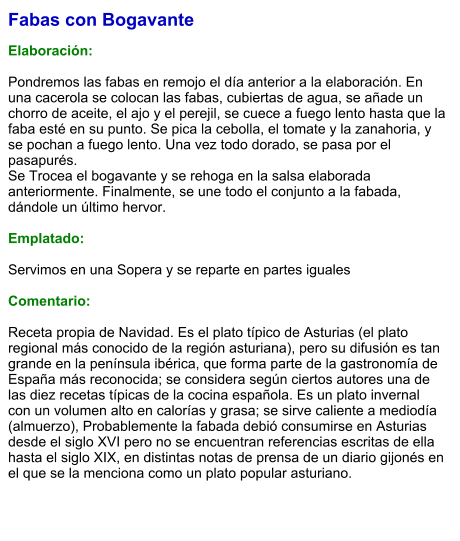 Fabas con Bogavante  Elaboración:  Pondremos las fabas en remojo el día anterior a la elaboración. En una cacerola se colocan las fabas, cubiertas de agua, se añade un chorro de aceite, el ajo y el perejil, se cuece a fuego lento hasta que la faba esté en su punto. Se pica la cebolla, el tomate y la zanahoria, y se pochan a fuego lento. Una vez todo dorado, se pasa por el pasapurés. Se Trocea el bogavante y se rehoga en la salsa elaborada anteriormente. Finalmente, se une todo el conjunto a la fabada, dándole un último hervor.   Emplatado: Servimos en una Sopera y se reparte en partes iguales Comentario: Receta propia de Navidad. Es el plato típico de Asturias (el plato regional más conocido de la región asturiana), pero su difusión es tan grande en la península ibérica, que forma parte de la gastronomía de España más reconocida; se considera según ciertos autores una de las diez recetas típicas de la cocina española. Es un plato invernal con un volumen alto en calorías y grasa; se sirve caliente a mediodía (almuerzo), Probablemente la fabada debió consumirse en Asturias desde el siglo XVI pero no se encuentran referencias escritas de ella hasta el siglo XIX, en distintas notas de prensa de un diario gijonés en el que se la menciona como un plato popular asturiano.
