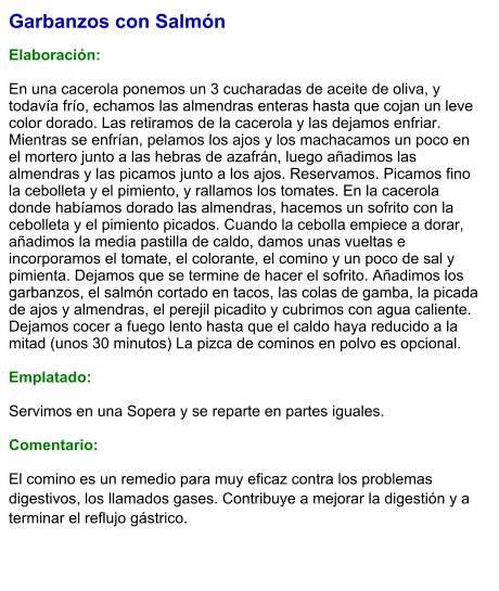 Garbanzos con Salmón  Elaboración:  En una cacerola ponemos un 3 cucharadas de aceite de oliva, y todavía frío, echamos las almendras enteras hasta que cojan un leve color dorado. Las retiramos de la cacerola y las dejamos enfriar. Mientras se enfrían, pelamos los ajos y los machacamos un poco en el mortero junto a las hebras de azafrán, luego añadimos las almendras y las picamos junto a los ajos. Reservamos. Picamos fino la cebolleta y el pimiento, y rallamos los tomates. En la cacerola donde habíamos dorado las almendras, hacemos un sofrito con la cebolleta y el pimiento picados. Cuando la cebolla empiece a dorar, añadimos la media pastilla de caldo, damos unas vueltas e incorporamos el tomate, el colorante, el comino y un poco de sal y pimienta. Dejamos que se termine de hacer el sofrito. Añadimos los garbanzos, el salmón cortado en tacos, las colas de gamba, la picada de ajos y almendras, el perejil picadito y cubrimos con agua caliente. Dejamos cocer a fuego lento hasta que el caldo haya reducido a la mitad (unos 30 minutos) La pizca de cominos en polvo es opcional.   Emplatado:  Servimos en una Sopera y se reparte en partes iguales.  Comentario: El comino es un remedio para muy eficaz contra los problemas digestivos, los llamados gases. Contribuye a mejorar la digestión y a terminar el reflujo gástrico.