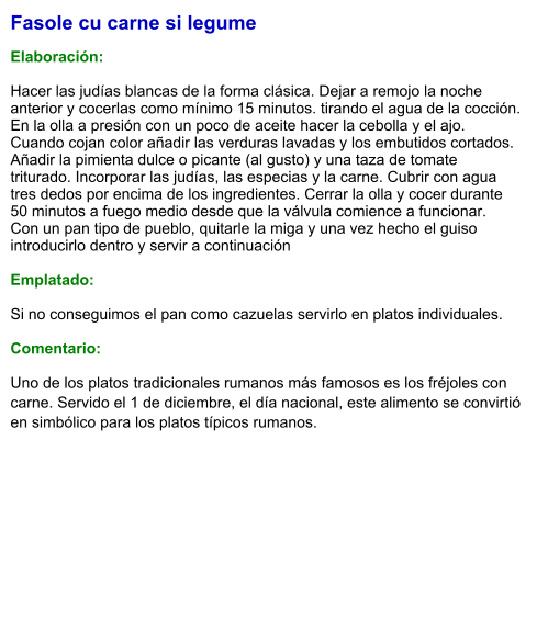 Fasole cu carne si legume  Elaboración:  Hacer las judías blancas de la forma clásica. Dejar a remojo la noche anterior y cocerlas como mínimo 15 minutos. tirando el agua de la cocción.  En la olla a presión con un poco de aceite hacer la cebolla y el ajo. Cuando cojan color añadir las verduras lavadas y los embutidos cortados. Añadir la pimienta dulce o picante (al gusto) y una taza de tomate triturado. Incorporar las judías, las especias y la carne. Cubrir con agua tres dedos por encima de los ingredientes. Cerrar la olla y cocer durante 50 minutos a fuego medio desde que la válvula comience a funcionar.  Con un pan tipo de pueblo, quitarle la miga y una vez hecho el guiso introducirlo dentro y servir a continuación   Emplatado:  Si no conseguimos el pan como cazuelas servirlo en platos individuales.  Comentario: Uno de los platos tradicionales rumanos más famosos es los fréjoles con carne. Servido el 1 de diciembre, el día nacional, este alimento se convirtió en simbólico para los platos típicos rumanos.