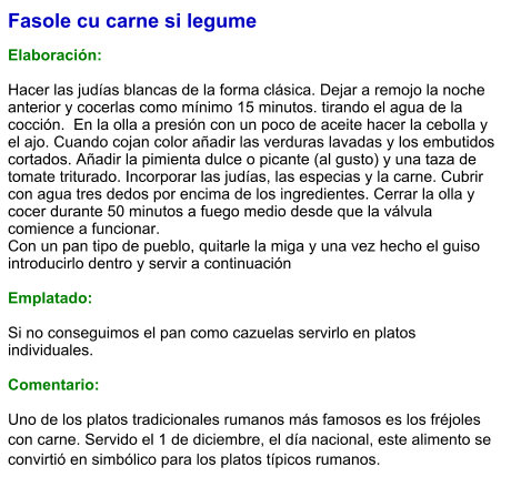 Fasole cu carne si legume  Elaboración:  Hacer las judías blancas de la forma clásica. Dejar a remojo la noche anterior y cocerlas como mínimo 15 minutos. tirando el agua de la cocción.  En la olla a presión con un poco de aceite hacer la cebolla y el ajo. Cuando cojan color añadir las verduras lavadas y los embutidos cortados. Añadir la pimienta dulce o picante (al gusto) y una taza de tomate triturado. Incorporar las judías, las especias y la carne. Cubrir con agua tres dedos por encima de los ingredientes. Cerrar la olla y cocer durante 50 minutos a fuego medio desde que la válvula comience a funcionar.  Con un pan tipo de pueblo, quitarle la miga y una vez hecho el guiso introducirlo dentro y servir a continuación   Emplatado:  Si no conseguimos el pan como cazuelas servirlo en platos individuales.  Comentario: Uno de los platos tradicionales rumanos más famosos es los fréjoles con carne. Servido el 1 de diciembre, el día nacional, este alimento se convirtió en simbólico para los platos típicos rumanos.