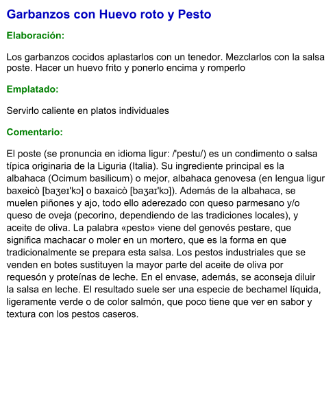 Garbanzos con Huevo roto y Pesto  Elaboración:  Los garbanzos cocidos aplastarlos con un tenedor. Mezclarlos con la salsa poste. Hacer un huevo frito y ponerlo encima y romperlo   Emplatado:  Servirlo caliente en platos individuales  Comentario: El poste (se pronuncia en idioma ligur: /'pestu/) es un condimento o salsa típica originaria de la Liguria (Italia). Su ingrediente principal es la albahaca (Ocimum basilicum) o mejor, albahaca genovesa (en lengua ligur baxeicò [baʒeɪ'kɔ] o baxaicò [baʒaɪ'kɔ]). Además de la albahaca, se muelen piñones y ajo, todo ello aderezado con queso parmesano y/o queso de oveja (pecorino, dependiendo de las tradiciones locales), y aceite de oliva. La palabra «pesto» viene del genovés pestare, que significa machacar o moler en un mortero, que es la forma en que tradicionalmente se prepara esta salsa. Los pestos industriales que se venden en botes sustituyen la mayor parte del aceite de oliva por requesón y proteínas de leche. En el envase, además, se aconseja diluir la salsa en leche. El resultado suele ser una especie de bechamel líquida, ligeramente verde o de color salmón, que poco tiene que ver en sabor y textura con los pestos caseros.