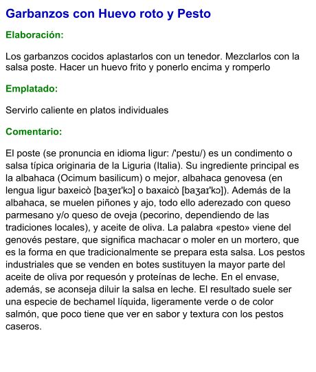 Garbanzos con Huevo roto y Pesto  Elaboración:  Los garbanzos cocidos aplastarlos con un tenedor. Mezclarlos con la salsa poste. Hacer un huevo frito y ponerlo encima y romperlo   Emplatado:  Servirlo caliente en platos individuales  Comentario: El poste (se pronuncia en idioma ligur: /'pestu/) es un condimento o salsa típica originaria de la Liguria (Italia). Su ingrediente principal es la albahaca (Ocimum basilicum) o mejor, albahaca genovesa (en lengua ligur baxeicò [baʒeɪ'kɔ] o baxaicò [baʒaɪ'kɔ]). Además de la albahaca, se muelen piñones y ajo, todo ello aderezado con queso parmesano y/o queso de oveja (pecorino, dependiendo de las tradiciones locales), y aceite de oliva. La palabra «pesto» viene del genovés pestare, que significa machacar o moler en un mortero, que es la forma en que tradicionalmente se prepara esta salsa. Los pestos industriales que se venden en botes sustituyen la mayor parte del aceite de oliva por requesón y proteínas de leche. En el envase, además, se aconseja diluir la salsa en leche. El resultado suele ser una especie de bechamel líquida, ligeramente verde o de color salmón, que poco tiene que ver en sabor y textura con los pestos caseros.
