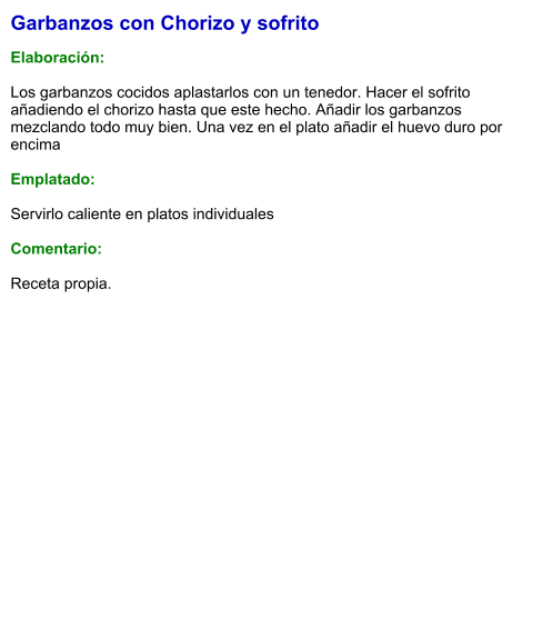 Garbanzos con Chorizo y sofrito  Elaboración:  Los garbanzos cocidos aplastarlos con un tenedor. Hacer el sofrito añadiendo el chorizo hasta que este hecho. Añadir los garbanzos mezclando todo muy bien. Una vez en el plato añadir el huevo duro por encima  Emplatado:  Servirlo caliente en platos individuales  Comentario: Receta propia.