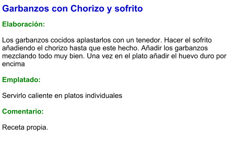 Garbanzos con Chorizo y sofrito  Elaboración:  Los garbanzos cocidos aplastarlos con un tenedor. Hacer el sofrito añadiendo el chorizo hasta que este hecho. Añadir los garbanzos mezclando todo muy bien. Una vez en el plato añadir el huevo duro por encima  Emplatado:  Servirlo caliente en platos individuales  Comentario: Receta propia.