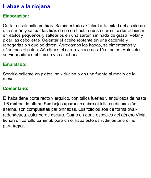 Habas a la riojana  Elaboración:  Cortar el solomillo en tiras. Salpimentarlas. Calentar la mitad del aceite en una sartén y saltear las tiras de cerdo hasta que se doren. cortar el beicon en dados pequeños y saltearlos en una sartén sin nada de grasa. Pelar y picar las cebolletas. Calentar el aceite restante en una cacerola y rehogarlas sin que se doren. Agregamos las habas, salpimentamos y añadimos el caldo. Añadimos el cerdo y cocemos 10 minutos. Antes de servir añadimos el beicon y la albahaca.  Emplatado:  Servirlo caliente en platos individuales o en una fuente al medio de la mesa  Comentario: El haba tiene porte recto y erguido, con tallos fuertes y angulosos de hasta 1,6 metros de altura. Sus hojas aparecen sobre el tallo en disposición alterna, son compuestas paripinnadas. Los foliolos son de forma oval-redondeada, color verde oscuro. Como en otras especies del género Vicia, tienen un zarcillo terminal, pero en el haba este es rudimentario e inútil para trepar.