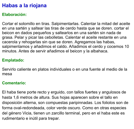 Habas a la riojana  Elaboración:  Cortar el solomillo en tiras. Salpimentarlas. Calentar la mitad del aceite en una sartén y saltear las tiras de cerdo hasta que se doren. cortar el beicon en dados pequeños y saltearlos en una sartén sin nada de grasa. Pelar y picar las cebolletas. Calentar el aceite restante en una cacerola y rehogarlas sin que se doren. Agregamos las habas, salpimentamos y añadimos el caldo. Añadimos el cerdo y cocemos 10 minutos. Antes de servir añadimos el beicon y la albahaca.  Emplatado:  Servirlo caliente en platos individuales o en una fuente al medio de la mesa  Comentario: El haba tiene porte recto y erguido, con tallos fuertes y angulosos de hasta 1,6 metros de altura. Sus hojas aparecen sobre el tallo en disposición alterna, son compuestas paripinnadas. Los foliolos son de forma oval-redondeada, color verde oscuro. Como en otras especies del género Vicia, tienen un zarcillo terminal, pero en el haba este es rudimentario e inútil para trepar.
