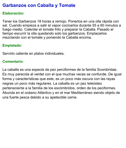 Garbanzos con Caballa y Tomate  Elaboración:  Tener los Garbanzos 18 horas a remojo. Ponerlos en una olla rápida con sal. Cuando empieza a salir el vapor cocinarlos durante 55 a 60 minutos a fuego medio. Calentar el tomate frito y preparar la Caballa. Pasado el tiempo escurrir la olla quedando solo los garbanzos. Emplazarlos mezclando con el tomate y poniendo la Caballa encima.  Emplatado:  Servirlo caliente en platos individuales.  Comentario: La caballa es una especie de pez perciformes de la familia Scombridae. Es muy parecida al verdel con el que muchas veces se confunde. De igual forma y características que este, es un poco más oscura con las rayas negras un poco más regulares. La caballa es un pez teleósteo perteneciente a la familia de los escómbridos, orden de los peciformes. Abunda en el océano Atlántico y en el mar Mediterráneo siendo objeto de una fuerte pesca debido a su apetecible carne.