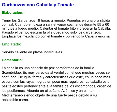 Garbanzos con Caballa y Tomate  Elaboración:  Tener los Garbanzos 18 horas a remojo. Ponerlos en una olla rápida con sal. Cuando empieza a salir el vapor cocinarlos durante 55 a 60 minutos a fuego medio. Calentar el tomate frito y preparar la Caballa. Pasado el tiempo escurrir la olla quedando solo los garbanzos. Emplazarlos mezclando con el tomate y poniendo la Caballa encima.  Emplatado:  Servirlo caliente en platos individuales.  Comentario: La caballa es una especie de pez perciformes de la familia Scombridae. Es muy parecida al verdel con el que muchas veces se confunde. De igual forma y características que este, es un poco más oscura con las rayas negras un poco más regulares. La caballa es un pez teleósteo perteneciente a la familia de los escómbridos, orden de los peciformes. Abunda en el océano Atlántico y en el mar Mediterráneo siendo objeto de una fuerte pesca debido a su apetecible carne.