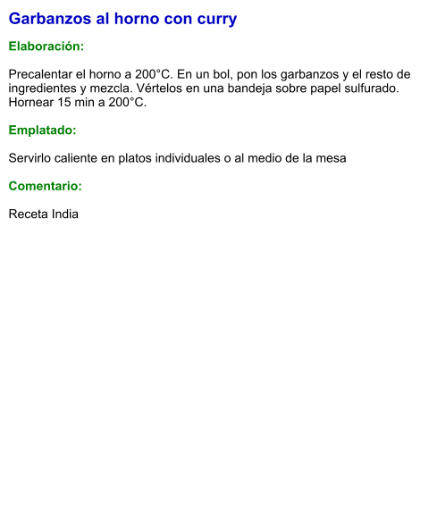 Garbanzos al horno con curry  Elaboración:  Precalentar el horno a 200°C. En un bol, pon los garbanzos y el resto de ingredientes y mezcla. Vértelos en una bandeja sobre papel sulfurado. Hornear 15 min a 200°C.  Emplatado:  Servirlo caliente en platos individuales o al medio de la mesa  Comentario: Receta India