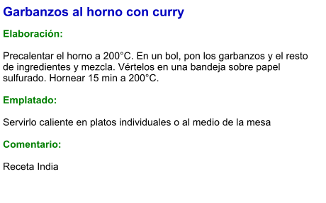 Garbanzos al horno con curry  Elaboración:  Precalentar el horno a 200°C. En un bol, pon los garbanzos y el resto de ingredientes y mezcla. Vértelos en una bandeja sobre papel sulfurado. Hornear 15 min a 200°C.  Emplatado:  Servirlo caliente en platos individuales o al medio de la mesa  Comentario: Receta India