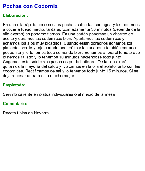 Pochas con Codorniz  Elaboración:  En una olla rápida ponemos las pochas cubiertas con agua y las ponemos a cocer a fuego medio. tarda aproximadamente 30 minutos (depende de la olla exprés) en ponerse tiernas. En una sartén ponemos un chorreo de aceite y doramos las codornices bien. Apartamos las codornices y echamos los ajos muy picaditos. Cuando están doraditos echamos los pimientos verde y rojo cortado pequeñito y la zanahoria también cortada pequeñita y lo tenemos todo sofriendo bien. Echamos ahora el tomate que lo hemos rallado y lo tenemos 10 minutos haciéndose todo junto. Cogemos este sofrito y lo pasamos por la batidora. De la olla exprés quitamos la mayoría del caldo y  volcamos en la olla el sofrito junto con las codornices. Rectificamos de sal y lo tenemos todo junto 15 minutos. Si se deja reposar un rato esta mucho mejor.   Emplatado:  Servirlo caliente en platos individuales o al medio de la mesa  Comentario: Receta típica de Navarra.