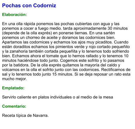 Pochas con Codorniz  Elaboración:  En una olla rápida ponemos las pochas cubiertas con agua y las ponemos a cocer a fuego medio. tarda aproximadamente 30 minutos (depende de la olla exprés) en ponerse tiernas. En una sartén ponemos un chorreo de aceite y doramos las codornices bien. Apartamos las codornices y echamos los ajos muy picaditos. Cuando están doraditos echamos los pimientos verde y rojo cortado pequeñito y la zanahoria también cortada pequeñita y lo tenemos todo sofriendo bien. Echamos ahora el tomate que lo hemos rallado y lo tenemos 10 minutos haciéndose todo junto. Cogemos este sofrito y lo pasamos por la batidora. De la olla exprés quitamos la mayoría del caldo y  volcamos en la olla el sofrito junto con las codornices. Rectificamos de sal y lo tenemos todo junto 15 minutos. Si se deja reposar un rato esta mucho mejor.   Emplatado:  Servirlo caliente en platos individuales o al medio de la mesa  Comentario: Receta típica de Navarra.