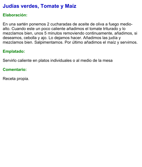 Judías verdes, Tomate y Maíz  Elaboración:  En una sartén ponemos 2 cucharadas de aceite de oliva a fuego medio-alto. Cuando este un poco caliente añadimos el tomate triturado y lo mezclamos bien, unos 5 minutos removiendo continuamente, añadimos, si deseamos, cebolla y ajo. Lo dejamos hacer. Añadimos las judía y mezclamos bien. Salpimentamos. Por último añadimos el maíz y servimos.   Emplatado:  Servirlo caliente en platos individuales o al medio de la mesa  Comentario: Receta propia.