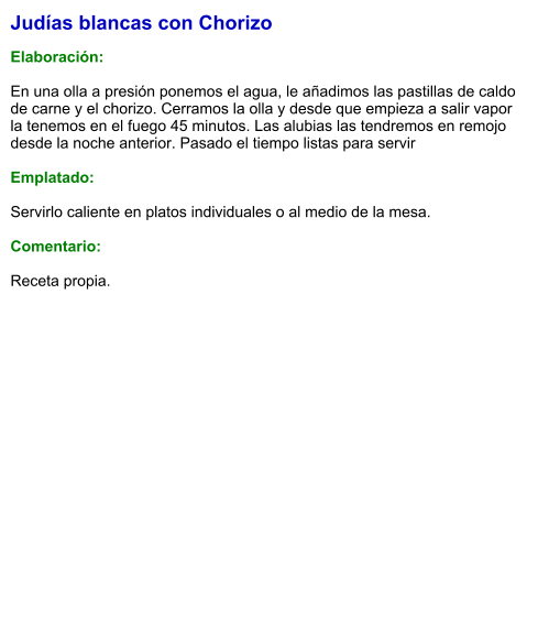 Judías blancas con Chorizo  Elaboración:  En una olla a presión ponemos el agua, le añadimos las pastillas de caldo de carne y el chorizo. Cerramos la olla y desde que empieza a salir vapor la tenemos en el fuego 45 minutos. Las alubias las tendremos en remojo desde la noche anterior. Pasado el tiempo listas para servir  Emplatado:  Servirlo caliente en platos individuales o al medio de la mesa.  Comentario: Receta propia.