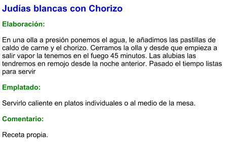 Judías blancas con Chorizo  Elaboración:  En una olla a presión ponemos el agua, le añadimos las pastillas de caldo de carne y el chorizo. Cerramos la olla y desde que empieza a salir vapor la tenemos en el fuego 45 minutos. Las alubias las tendremos en remojo desde la noche anterior. Pasado el tiempo listas para servir  Emplatado:  Servirlo caliente en platos individuales o al medio de la mesa.  Comentario: Receta propia.