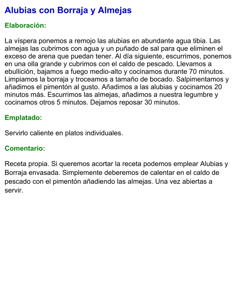 Alubias con Borraja y Almejas  Elaboración:  La víspera ponemos a remojo las alubias en abundante agua tibia. Las almejas las cubrimos con agua y un puñado de sal para que eliminen el exceso de arena que puedan tener. Al día siguiente, escurrimos, ponemos en una olla grande y cubrimos con el caldo de pescado. Llevamos a ebullición, bajamos a fuego medio-alto y cocinamos durante 70 minutos. Limpiamos la borraja y troceamos a tamaño de bocado. Salpimentamos y añadimos el pimentón al gusto. Añadimos a las alubias y cocinamos 20 minutos más. Escurrimos las almejas, añadimos a nuestra legumbre y cocinamos otros 5 minutos. Dejamos reposar 30 minutos.  Emplatado:  Servirlo caliente en platos individuales.  Comentario: Receta propia. Si queremos acortar la receta podemos emplear Alubias y Borraja envasada. Simplemente deberemos de calentar en el caldo de pescado con el pimentón añadiendo las almejas. Una vez abiertas a servir.