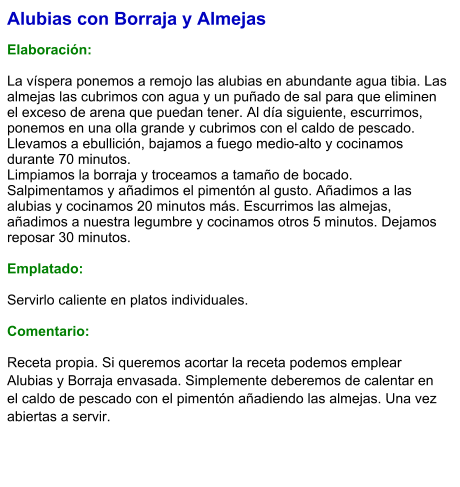 Alubias con Borraja y Almejas  Elaboración:  La víspera ponemos a remojo las alubias en abundante agua tibia. Las almejas las cubrimos con agua y un puñado de sal para que eliminen el exceso de arena que puedan tener. Al día siguiente, escurrimos, ponemos en una olla grande y cubrimos con el caldo de pescado. Llevamos a ebullición, bajamos a fuego medio-alto y cocinamos durante 70 minutos. Limpiamos la borraja y troceamos a tamaño de bocado. Salpimentamos y añadimos el pimentón al gusto. Añadimos a las alubias y cocinamos 20 minutos más. Escurrimos las almejas, añadimos a nuestra legumbre y cocinamos otros 5 minutos. Dejamos reposar 30 minutos.  Emplatado:  Servirlo caliente en platos individuales.  Comentario: Receta propia. Si queremos acortar la receta podemos emplear Alubias y Borraja envasada. Simplemente deberemos de calentar en el caldo de pescado con el pimentón añadiendo las almejas. Una vez abiertas a servir.