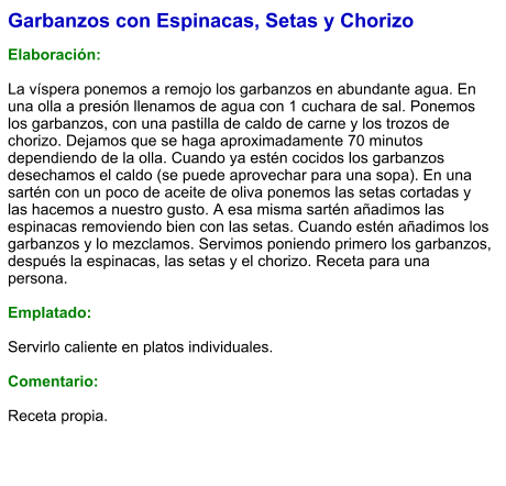 Garbanzos con Espinacas, Setas y Chorizo  Elaboración:  La víspera ponemos a remojo los garbanzos en abundante agua. En una olla a presión llenamos de agua con 1 cuchara de sal. Ponemos los garbanzos, con una pastilla de caldo de carne y los trozos de chorizo. Dejamos que se haga aproximadamente 70 minutos dependiendo de la olla. Cuando ya estén cocidos los garbanzos desechamos el caldo (se puede aprovechar para una sopa). En una sartén con un poco de aceite de oliva ponemos las setas cortadas y las hacemos a nuestro gusto. A esa misma sartén añadimos las espinacas removiendo bien con las setas. Cuando estén añadimos los garbanzos y lo mezclamos. Servimos poniendo primero los garbanzos, después la espinacas, las setas y el chorizo. Receta para una persona.   Emplatado:  Servirlo caliente en platos individuales.  Comentario: Receta propia.