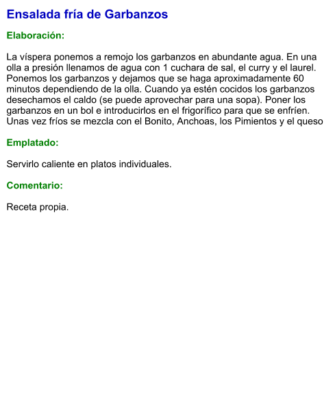 Ensalada fría de Garbanzos   Elaboración:  La víspera ponemos a remojo los garbanzos en abundante agua. En una olla a presión llenamos de agua con 1 cuchara de sal, el curry y el laurel. Ponemos los garbanzos y dejamos que se haga aproximadamente 60 minutos dependiendo de la olla. Cuando ya estén cocidos los garbanzos desechamos el caldo (se puede aprovechar para una sopa). Poner los garbanzos en un bol e introducirlos en el frigorífico para que se enfríen. Unas vez fríos se mezcla con el Bonito, Anchoas, los Pimientos y el queso  Emplatado:  Servirlo caliente en platos individuales.  Comentario: Receta propia.