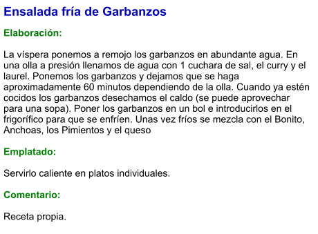 Ensalada fría de Garbanzos   Elaboración:  La víspera ponemos a remojo los garbanzos en abundante agua. En una olla a presión llenamos de agua con 1 cuchara de sal, el curry y el laurel. Ponemos los garbanzos y dejamos que se haga aproximadamente 60 minutos dependiendo de la olla. Cuando ya estén cocidos los garbanzos desechamos el caldo (se puede aprovechar para una sopa). Poner los garbanzos en un bol e introducirlos en el frigorífico para que se enfríen. Unas vez fríos se mezcla con el Bonito, Anchoas, los Pimientos y el queso  Emplatado:  Servirlo caliente en platos individuales.  Comentario: Receta propia.
