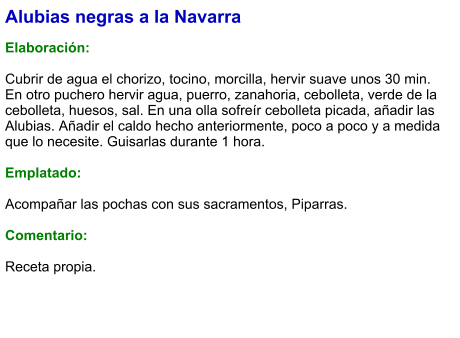 Alubias negras a la Navarra   Elaboración:  Cubrir de agua el chorizo, tocino, morcilla, hervir suave unos 30 min. En otro puchero hervir agua, puerro, zanahoria, cebolleta, verde de la cebolleta, huesos, sal. En una olla sofreír cebolleta picada, añadir las Alubias. Añadir el caldo hecho anteriormente, poco a poco y a medida que lo necesite. Guisarlas durante 1 hora.  Emplatado:  Acompañar las pochas con sus sacramentos, Piparras.   Comentario: Receta propia.