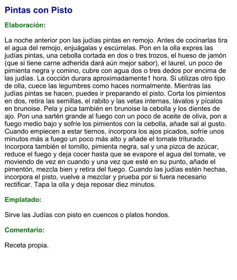Pintas con Pisto   Elaboración:  La noche anterior pon las judías pintas en remojo. Antes de cocinarlas tira el agua del remojo, enjuágalas y escúrrelas. Pon en la olla expres las judías pintas, una cebolla cortada en dos o tres trozos, el hueso de jamón (que si tiene carne adherida dará aún mejor sabor), el laurel, un poco de pimienta negra y comino, cubre con agua dos o tres dedos por encima de las judías. La cocción durara aproximadamente1 hora. Si utilizas otro tipo de olla, cuece las legumbres como haces normalmente. Mientras las judías pintas se hacen, puedes ir preparando el pisto. Corta los pimientos en dos, retira las semillas, el rabito y las vetas internas, lávalos y pícalos en brunoise. Pela y pica también en brunoise la cebolla y los dientes de ajo. Pon una sartén grande al fuego con un poco de aceite de oliva, pon a fuego medio bajo y sofríe los pimientos con la cebolla, añade sal al gusto. Cuando empiecen a estar tiernos, incorpora los ajos picados, sofríe unos minutos más a fuego un poco más alto y añade el tomate triturado. Incorpora también el tomillo, pimienta negra, sal y una pizca de azúcar, reduce el fuego y deja cocer hasta que se evapore el agua del tomate, ve moviendo de vez en cuando y una vez que esté en su punto, añade el pimentón, mezcla bien y retira del fuego. Cuando las judías estén hechas, incorpora el pisto, vuelve a mezclar y prueba por si fuera necesario rectificar. Tapa la olla y deja reposar diez minutos.  Emplatado:  Sirve las Judías con pisto en cuencos o platos hondos.  Comentario: Receta propia.