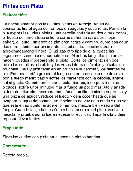 Pintas con Pisto   Elaboración:  La noche anterior pon las judías pintas en remojo. Antes de cocinarlas tira el agua del remojo, enjuágalas y escúrrelas. Pon en la olla expres las judías pintas, una cebolla cortada en dos o tres trozos, el hueso de jamón (que si tiene carne adherida dará aún mejor sabor), el laurel, un poco de pimienta negra y comino, cubre con agua dos o tres dedos por encima de las judías. La cocción durara aproximadamente1 hora. Si utilizas otro tipo de olla, cuece las legumbres como haces normalmente. Mientras las judías pintas se hacen, puedes ir preparando el pisto. Corta los pimientos en dos, retira las semillas, el rabito y las vetas internas, lávalos y pícalos en brunoise. Pela y pica también en brunoise la cebolla y los dientes de ajo. Pon una sartén grande al fuego con un poco de aceite de oliva, pon a fuego medio bajo y sofríe los pimientos con la cebolla, añade sal al gusto. Cuando empiecen a estar tiernos, incorpora los ajos picados, sofríe unos minutos más a fuego un poco más alto y añade el tomate triturado. Incorpora también el tomillo, pimienta negra, sal y una pizca de azúcar, reduce el fuego y deja cocer hasta que se evapore el agua del tomate, ve moviendo de vez en cuando y una vez que esté en su punto, añade el pimentón, mezcla bien y retira del fuego. Cuando las judías estén hechas, incorpora el pisto, vuelve a mezclar y prueba por si fuera necesario rectificar. Tapa la olla y deja reposar diez minutos.  Emplatado:  Sirve las Judías con pisto en cuencos o platos hondos.  Comentario: Receta propia.