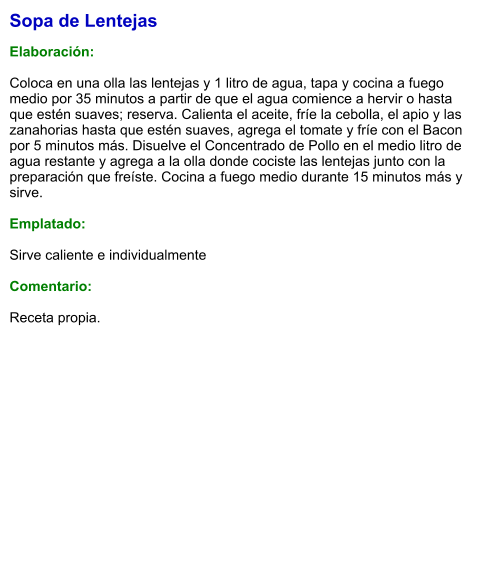 Sopa de Lentejas   Elaboración:  Coloca en una olla las lentejas y 1 litro de agua, tapa y cocina a fuego medio por 35 minutos a partir de que el agua comience a hervir o hasta que estén suaves; reserva. Calienta el aceite, fríe la cebolla, el apio y las zanahorias hasta que estén suaves, agrega el tomate y fríe con el Bacon por 5 minutos más. Disuelve el Concentrado de Pollo en el medio litro de agua restante y agrega a la olla donde cociste las lentejas junto con la preparación que freíste. Cocina a fuego medio durante 15 minutos más y sirve.   Emplatado:  Sirve caliente e individualmente  Comentario: Receta propia.