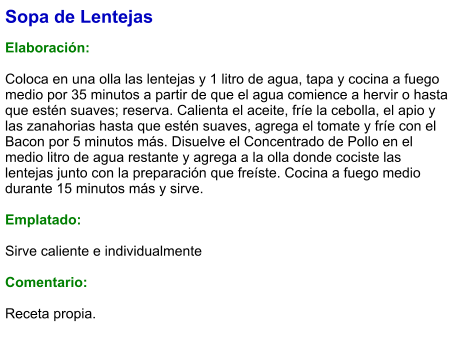 Sopa de Lentejas   Elaboración:  Coloca en una olla las lentejas y 1 litro de agua, tapa y cocina a fuego medio por 35 minutos a partir de que el agua comience a hervir o hasta que estén suaves; reserva. Calienta el aceite, fríe la cebolla, el apio y las zanahorias hasta que estén suaves, agrega el tomate y fríe con el Bacon por 5 minutos más. Disuelve el Concentrado de Pollo en el medio litro de agua restante y agrega a la olla donde cociste las lentejas junto con la preparación que freíste. Cocina a fuego medio durante 15 minutos más y sirve.   Emplatado:  Sirve caliente e individualmente  Comentario: Receta propia.
