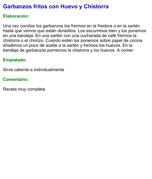 Garbanzos fritos con Huevo y Chistorra   Elaboración:  Una vez cocidos los garbanzos los freímos en la freidora o en la sartén hasta que vemos que están doraditos. Los escurrimos bien y los ponemos en una bandeja. En una sartén con una cucharada de café freímos la chistorra o el chorizo. Cuando estén los ponemos sobre papel de cocina añadimos un poco de aceite a la sartén y freímos los huevos. En la bandeja de garbanzos pornemos la chistorra y los huevos. A comer  Emplatado:  Sirve caliente e individualmente  Comentario: Receta muy completa