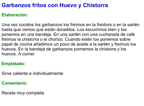 Garbanzos fritos con Huevo y Chistorra   Elaboración:  Una vez cocidos los garbanzos los freímos en la freidora o en la sartén hasta que vemos que están doraditos. Los escurrimos bien y los ponemos en una bandeja. En una sartén con una cucharada de café freímos la chistorra o el chorizo. Cuando estén los ponemos sobre papel de cocina añadimos un poco de aceite a la sartén y freímos los huevos. En la bandeja de garbanzos pornemos la chistorra y los huevos. A comer  Emplatado:  Sirve caliente e individualmente  Comentario: Receta muy completa