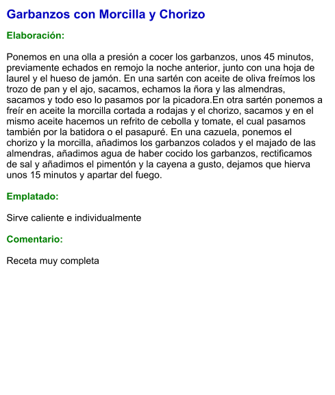 Garbanzos con Morcilla y Chorizo  Elaboración:  Ponemos en una olla a presión a cocer los garbanzos, unos 45 minutos, previamente echados en remojo la noche anterior, junto con una hoja de laurel y el hueso de jamón. En una sartén con aceite de oliva freímos los trozo de pan y el ajo, sacamos, echamos la ñora y las almendras, sacamos y todo eso lo pasamos por la picadora.En otra sartén ponemos a freír en aceite la morcilla cortada a rodajas y el chorizo, sacamos y en el mismo aceite hacemos un refrito de cebolla y tomate, el cual pasamos también por la batidora o el pasapuré. En una cazuela, ponemos el chorizo y la morcilla, añadimos los garbanzos colados y el majado de las almendras, añadimos agua de haber cocido los garbanzos, rectificamos de sal y añadimos el pimentón y la cayena a gusto, dejamos que hierva unos 15 minutos y apartar del fuego.  Emplatado:  Sirve caliente e individualmente  Comentario: Receta muy completa