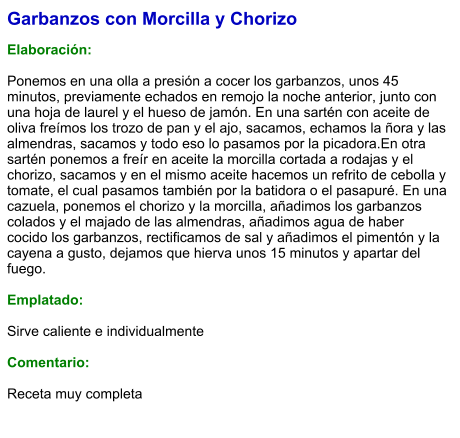 Garbanzos con Morcilla y Chorizo  Elaboración:  Ponemos en una olla a presión a cocer los garbanzos, unos 45 minutos, previamente echados en remojo la noche anterior, junto con una hoja de laurel y el hueso de jamón. En una sartén con aceite de oliva freímos los trozo de pan y el ajo, sacamos, echamos la ñora y las almendras, sacamos y todo eso lo pasamos por la picadora.En otra sartén ponemos a freír en aceite la morcilla cortada a rodajas y el chorizo, sacamos y en el mismo aceite hacemos un refrito de cebolla y tomate, el cual pasamos también por la batidora o el pasapuré. En una cazuela, ponemos el chorizo y la morcilla, añadimos los garbanzos colados y el majado de las almendras, añadimos agua de haber cocido los garbanzos, rectificamos de sal y añadimos el pimentón y la cayena a gusto, dejamos que hierva unos 15 minutos y apartar del fuego.  Emplatado:  Sirve caliente e individualmente  Comentario: Receta muy completa