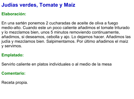 Judías verdes, Tomate y Maíz  Elaboración:  En una sartén ponemos 2 cucharadas de aceite de oliva a fuego medio-alto. Cuando este un poco caliente añadimos el tomate triturado y lo mezclamos bien, unos 5 minutos removiendo continuamente, añadimos, si deseamos, cebolla y ajo. Lo dejamos hacer. Añadimos las judía y mezclamos bien. Salpimentamos. Por último añadimos el maíz y servimos.   Emplatado:  Servirlo caliente en platos individuales o al medio de la mesa  Comentario: Receta propia.