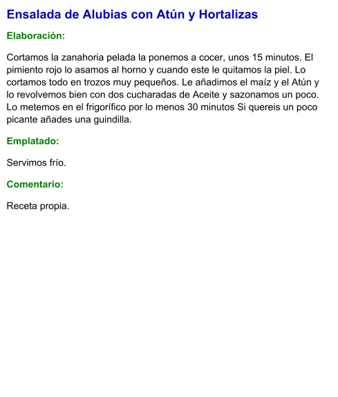 Ensalada de Alubias con Atún y Hortalizas  Elaboración:  Cortamos la zanahoria pelada la ponemos a cocer, unos 15 minutos. El pimiento rojo lo asamos al horno y cuando este le quitamos la piel. Lo cortamos todo en trozos muy pequeños. Le añadimos el maíz y el Atún y lo revolvemos bien con dos cucharadas de Aceite y sazonamos un poco. Lo metemos en el frigorífico por lo menos 30 minutos Si quereis un poco picante añades una guindilla.  Emplatado: Servimos frío. Comentario:  Receta propia.