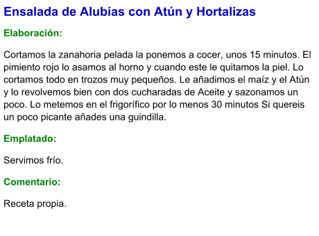 Ensalada de Alubias con Atún y Hortalizas  Elaboración:  Cortamos la zanahoria pelada la ponemos a cocer, unos 15 minutos. El pimiento rojo lo asamos al horno y cuando este le quitamos la piel. Lo cortamos todo en trozos muy pequeños. Le añadimos el maíz y el Atún y lo revolvemos bien con dos cucharadas de Aceite y sazonamos un poco. Lo metemos en el frigorífico por lo menos 30 minutos Si quereis un poco picante añades una guindilla.  Emplatado: Servimos frío. Comentario:  Receta propia.