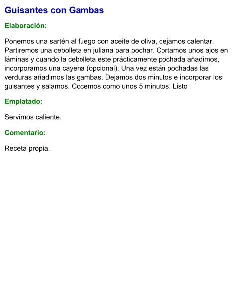 Guisantes con Gambas  Elaboración:  Ponemos una sartén al fuego con aceite de oliva, dejamos calentar. Partiremos una cebolleta en juliana para pochar. Cortamos unos ajos en láminas y cuando la cebolleta este prácticamente pochada añadimos, incorporamos una cayena (opcional). Una vez están pochadas las verduras añadimos las gambas. Dejamos dos minutos e incorporar los guisantes y salamos. Cocemos como unos 5 minutos. Listo Emplatado: Servimos caliente. Comentario:  Receta propia.