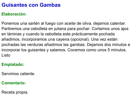 Guisantes con Gambas  Elaboración:  Ponemos una sartén al fuego con aceite de oliva, dejamos calentar. Partiremos una cebolleta en juliana para pochar. Cortamos unos ajos en láminas y cuando la cebolleta este prácticamente pochada añadimos, incorporamos una cayena (opcional). Una vez están pochadas las verduras añadimos las gambas. Dejamos dos minutos e incorporar los guisantes y salamos. Cocemos como unos 5 minutos. Listo Emplatado: Servimos caliente. Comentario:  Receta propia.