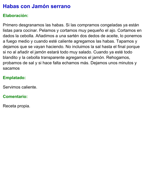 Habas con Jamón serrano  Elaboración:  Primero desgranamos las habas. Si las compramos congeladas ya están listas para cocinar. Pelamos y cortamos muy pequeño el ajo. Cortamos en dados la cebolla. Añadimos a una sartén dos dedos de aceite, lo ponemos a fuego medio y cuando esté caliente agregamos las habas. Tapamos y dejamos que se vayan haciendo. No incluimos la sal hasta el final porque si no al añadir el jamón estará todo muy salado. Cuando ya esté todo blandito y la cebolla transparente agregamos el jamón. Rehogamos, probamos de sal y si hace falta echamos más. Dejamos unos minutos y sacamos Emplatado: Servimos caliente. Comentario:  Receta propia.