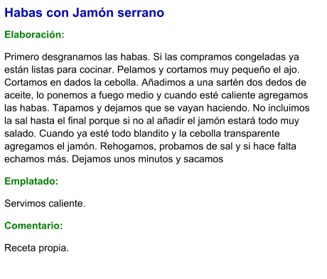 Habas con Jamón serrano  Elaboración:  Primero desgranamos las habas. Si las compramos congeladas ya están listas para cocinar. Pelamos y cortamos muy pequeño el ajo. Cortamos en dados la cebolla. Añadimos a una sartén dos dedos de aceite, lo ponemos a fuego medio y cuando esté caliente agregamos las habas. Tapamos y dejamos que se vayan haciendo. No incluimos la sal hasta el final porque si no al añadir el jamón estará todo muy salado. Cuando ya esté todo blandito y la cebolla transparente agregamos el jamón. Rehogamos, probamos de sal y si hace falta echamos más. Dejamos unos minutos y sacamos Emplatado: Servimos caliente. Comentario:  Receta propia.