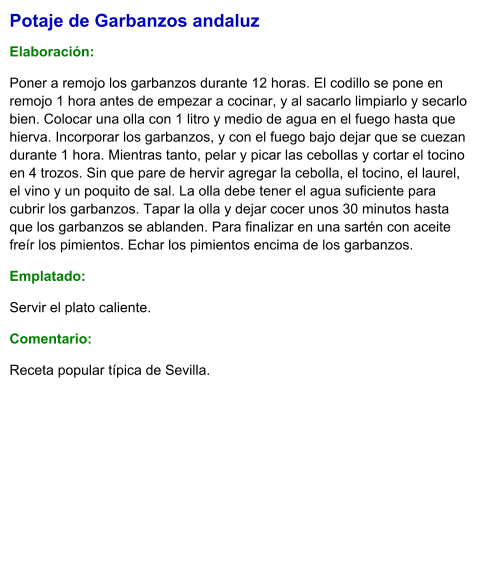 Potaje de Garbanzos andaluz  Elaboración:  Poner a remojo los garbanzos durante 12 horas. El codillo se pone en remojo 1 hora antes de empezar a cocinar, y al sacarlo limpiarlo y secarlo bien. Colocar una olla con 1 litro y medio de agua en el fuego hasta que hierva. Incorporar los garbanzos, y con el fuego bajo dejar que se cuezan durante 1 hora. Mientras tanto, pelar y picar las cebollas y cortar el tocino en 4 trozos. Sin que pare de hervir agregar la cebolla, el tocino, el laurel, el vino y un poquito de sal. La olla debe tener el agua suficiente para cubrir los garbanzos. Tapar la olla y dejar cocer unos 30 minutos hasta que los garbanzos se ablanden. Para finalizar en una sartén con aceite freír los pimientos. Echar los pimientos encima de los garbanzos.  Emplatado: Servir el plato caliente.  Comentario:  Receta popular típica de Sevilla.